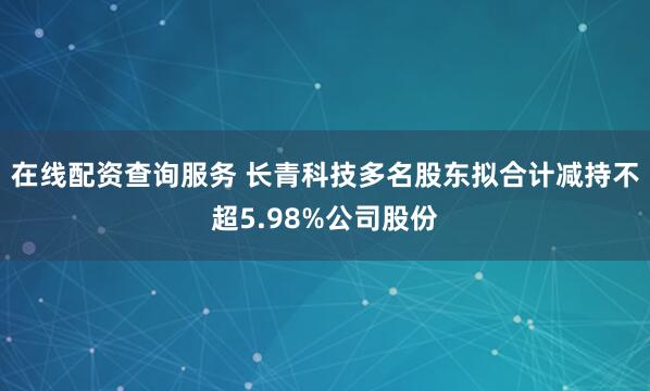 在线配资查询服务 长青科技多名股东拟合计减持不超5.98%公司股份