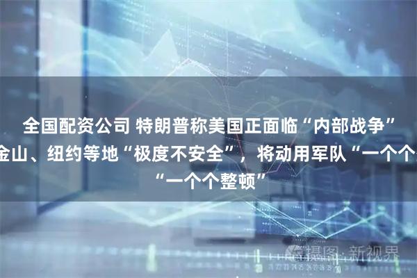 全国配资公司 特朗普称美国正面临“内部战争”，旧金山、纽约等地“极度不安全”，将动用军队“一个个整顿”