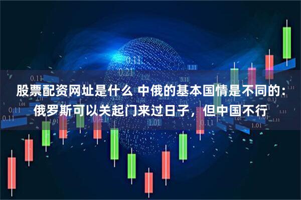 股票配资网址是什么 中俄的基本国情是不同的：俄罗斯可以关起门来过日子，但中国不行