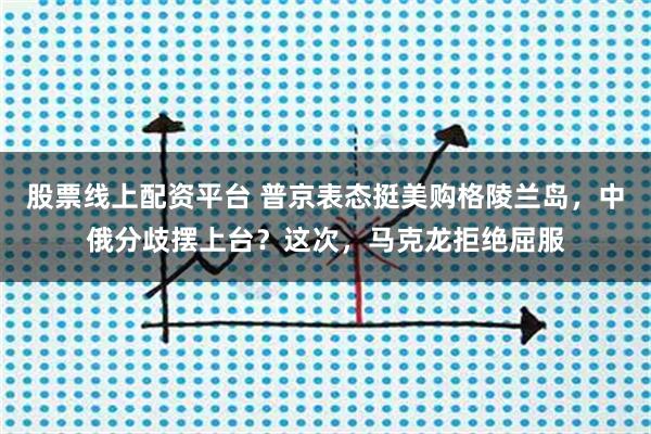 股票线上配资平台 普京表态挺美购格陵兰岛，中俄分歧摆上台？这次，马克龙拒绝屈服
