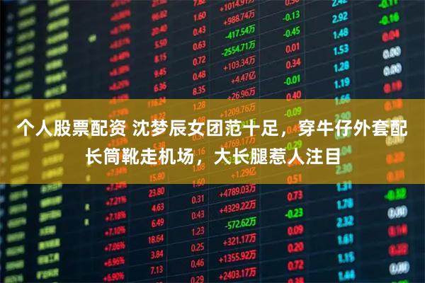 个人股票配资 沈梦辰女团范十足，穿牛仔外套配长筒靴走机场，大长腿惹人注目