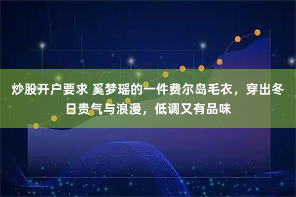 炒股开户要求 奚梦瑶的一件费尔岛毛衣，穿出冬日贵气与浪漫，低调又有品味