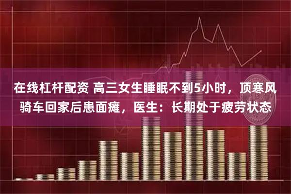 在线杠杆配资 高三女生睡眠不到5小时，顶寒风骑车回家后患面瘫，医生：长期处于疲劳状态