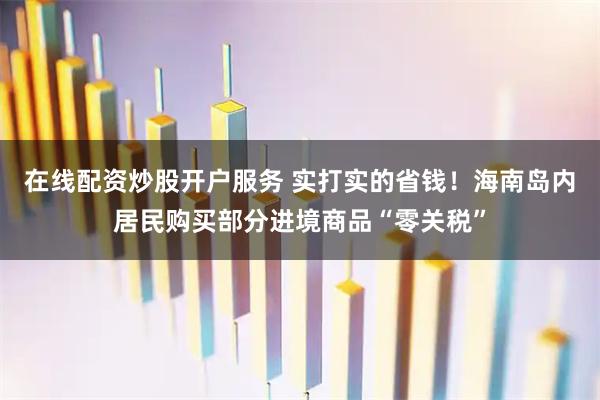 在线配资炒股开户服务 实打实的省钱！海南岛内居民购买部分进境商品“零关税”