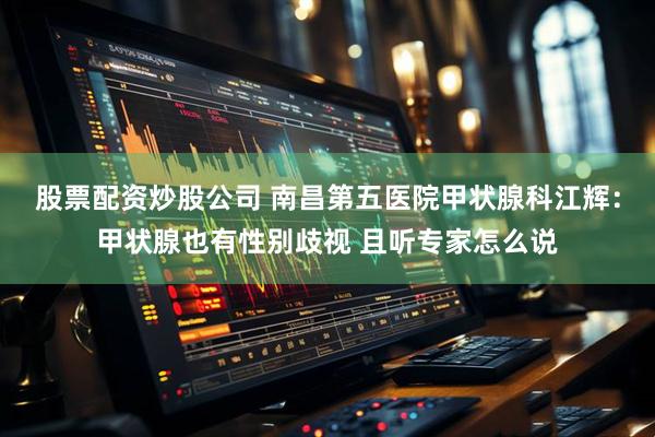 股票配资炒股公司 南昌第五医院甲状腺科江辉：甲状腺也有性别歧视 且听专家怎么说