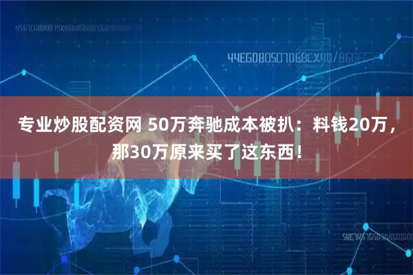 专业炒股配资网 50万奔驰成本被扒：料钱20万，那30万原来买了这东西！