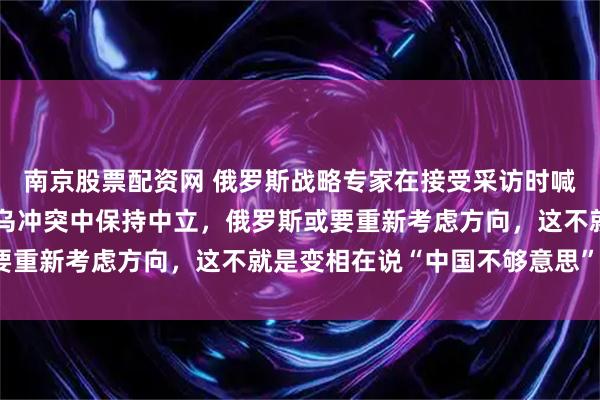 南京股票配资网 俄罗斯战略专家在接受采访时喊话，如果中国继续在俄乌冲突中保持中立，俄罗斯或要重新考虑方向，这不就是变相在说“中国不够意思”吗？