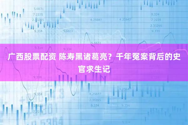 广西股票配资 陈寿黑诸葛亮？千年冤案背后的史官求生记