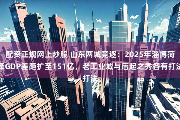 配资正规网上炒股 山东两城竞逐：2025年淄博菏泽GDP差距扩至151亿，老工业城与后起之秀各有打法