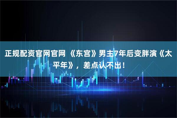 正规配资官网官网 《东宫》男主7年后变胖演《太平年》，差点认不出！