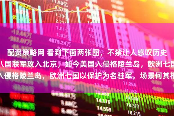 配资策略网 看到下面两张图,不禁让人感叹历史似在重演。一百多年前八国联军攻入北京,如今美国入侵格陵兰岛,欧洲七国以保护为名驻军,场景何其相似