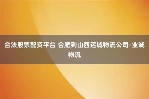 合法股票配资平台 合肥到山西运城物流公司-业诚物流