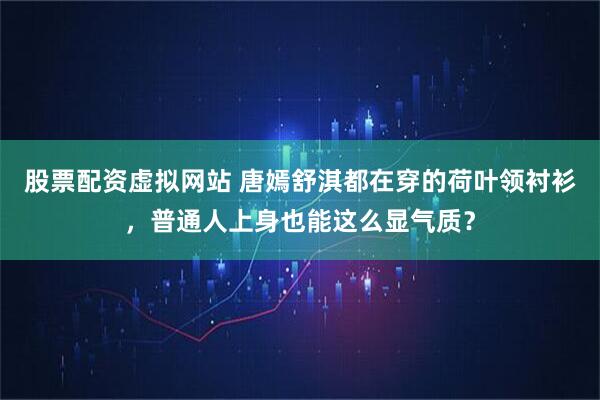 股票配资虚拟网站 唐嫣舒淇都在穿的荷叶领衬衫，普通人上身也能这么显气质？