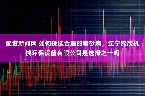 配资新闻网 如何挑选合适的喷砂房，辽宁锦欣机械环保设备有限公司是选择之一吗