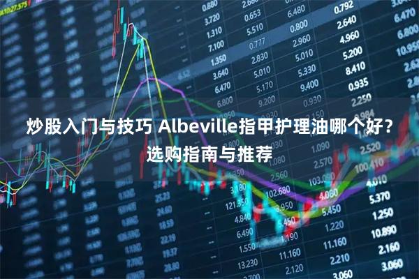 炒股入门与技巧 Albeville指甲护理油哪个好？选购指南与推荐