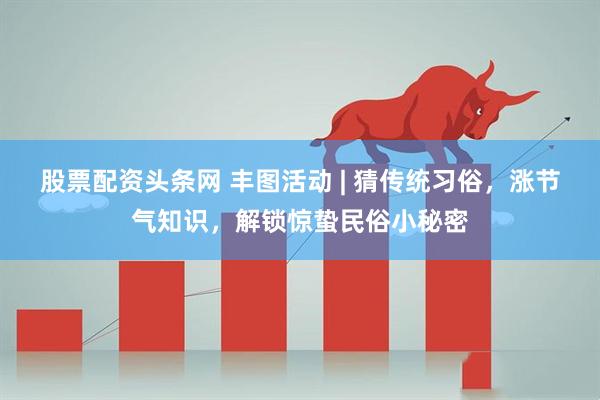 股票配资头条网 丰图活动 | 猜传统习俗，涨节气知识，解锁惊蛰民俗小秘密