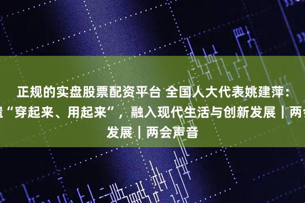 正规的实盘股票配资平台 全国人大代表姚建萍：让非遗“穿起来、用起来”，融入现代生活与创新发展｜两会声音