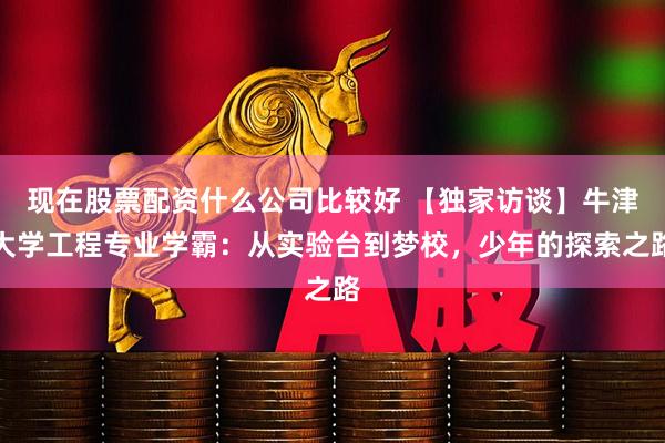 现在股票配资什么公司比较好 【独家访谈】牛津大学工程专业学霸：从实验台到梦校，少年的探索之路