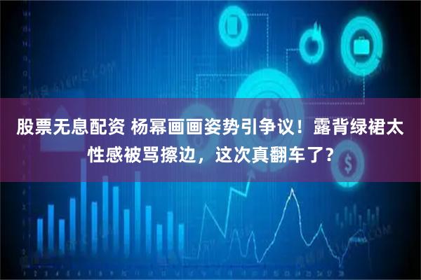 股票无息配资 杨幂画画姿势引争议!露背绿裙太性感被骂擦边,这次真翻车了?