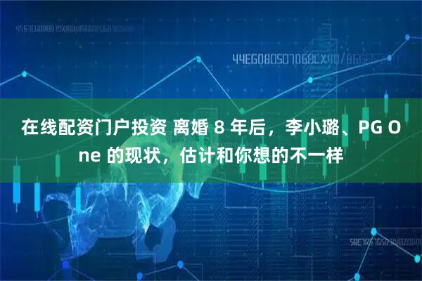 在线配资门户投资 离婚 8 年后，李小璐、PG One 的现状，估计和你想的不一样