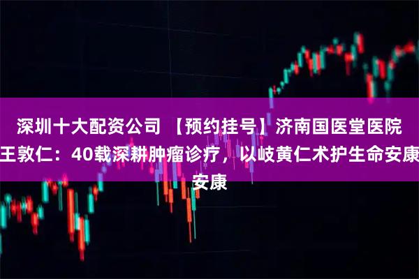 深圳十大配资公司 【预约挂号】济南国医堂医院王敦仁：40载深耕肿瘤诊疗，以岐黄仁术护生命安康