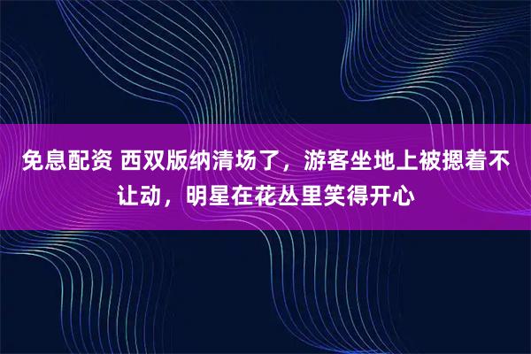 免息配资 西双版纳清场了，游客坐地上被摁着不让动，明星在花丛里笑得开心