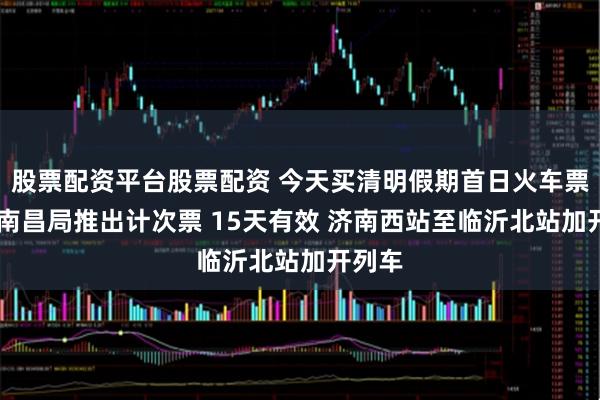 股票配资平台股票配资 今天买清明假期首日火车票 国铁南昌局推出计次票 15天有效 济南西站至临沂北站加开列车