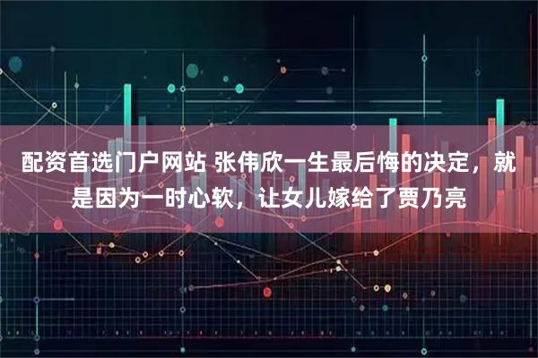 配资首选门户网站 张伟欣一生最后悔的决定,就是因为一时心软,让女儿嫁给了贾乃亮