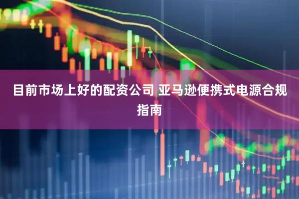 目前市场上好的配资公司 亚马逊便携式电源合规指南