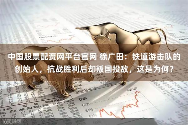 中国股票配资网平台官网 徐广田：铁道游击队的创始人，抗战胜利后却叛国投敌，这是为何？