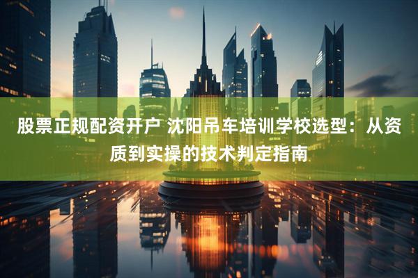 股票正规配资开户 沈阳吊车培训学校选型：从资质到实操的技术判定指南