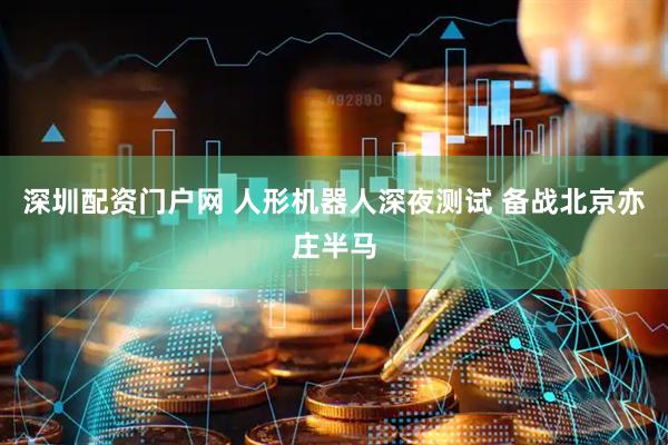 深圳配资门户网 人形机器人深夜测试 备战北京亦庄半马