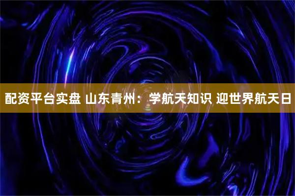配资平台实盘 山东青州：学航天知识 迎世界航天日
