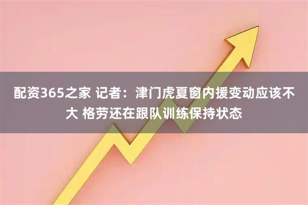 配资365之家 记者：津门虎夏窗内援变动应该不大 格劳还在跟队训练保持状态