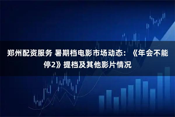 郑州配资服务 暑期档电影市场动态：《年会不能停2》提档及其他影片情况