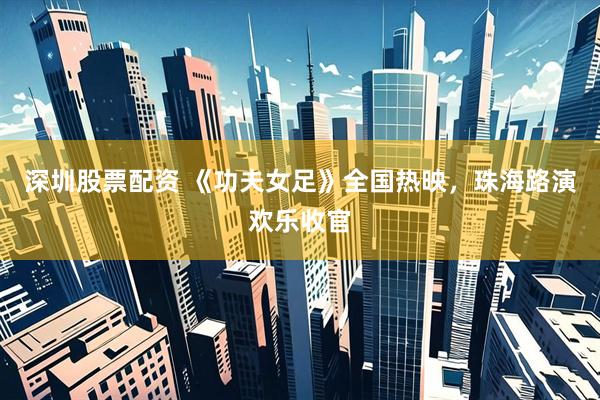 深圳股票配资 《功夫女足》全国热映，珠海路演欢乐收官