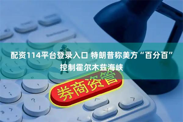 配资114平台登录入口 特朗普称美方“百分百”控制霍尔木兹海峡