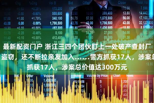最新配资门户 浙江三四个团伙盯上一处破产查封厂房，“互不干扰”盗窃，还不断拉亲友加入……警方抓获17人，涉案总价值达300万元