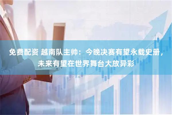 免费配资 越南队主帅：今晚决赛有望永载史册，未来有望在世界舞台大放异彩