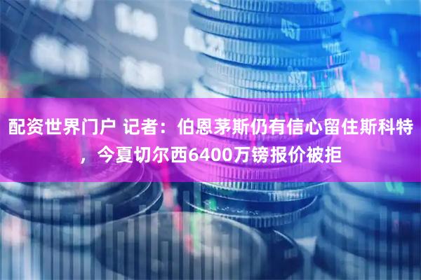 配资世界门户 记者：伯恩茅斯仍有信心留住斯科特，今夏切尔西6400万镑报价被拒