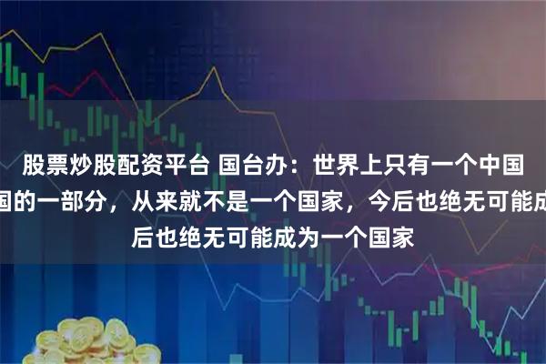 股票炒股配资平台 国台办：世界上只有一个中国，台湾是中国的一部分，从来就不是一个国家，今后也绝无可能成为一个国家