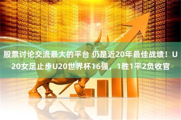股票讨论交流最大的平台 仍是近20年最佳战绩！U20女足止步U20世界杯16强，1胜1平2负收官