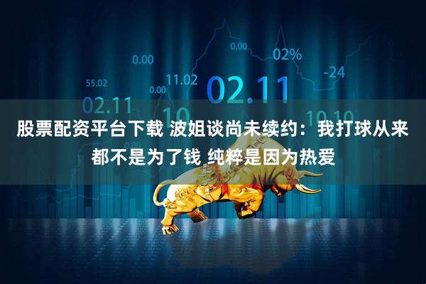 股票配资平台下载 波姐谈尚未续约：我打球从来都不是为了钱 纯粹是因为热爱
