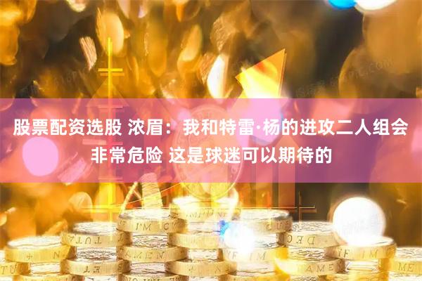 股票配资选股 浓眉：我和特雷·杨的进攻二人组会非常危险 这是球迷可以期待的